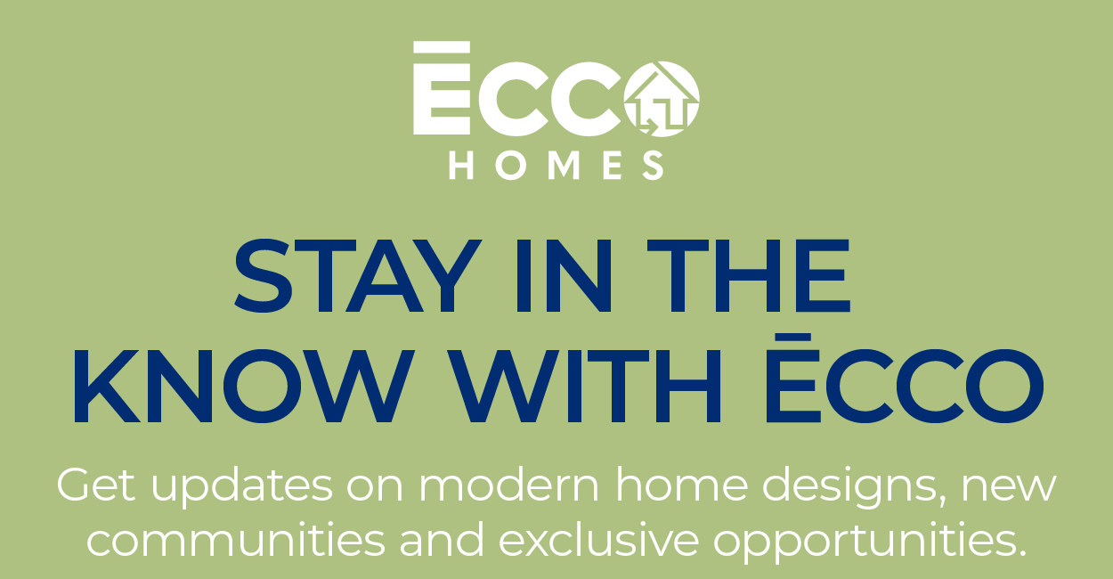 ECCO HOMES - STAY IN THE KNOW ECCO - Get updates on modern home designs, new communities and exclusive opportunities.